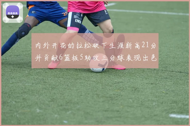内外开花的拉松砍下生涯新高21分并贡献6篮板5助攻三分球表现出色