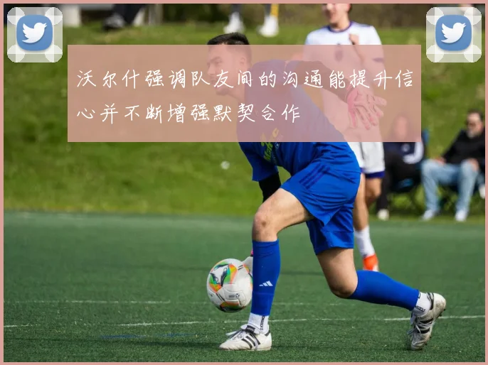 沃尔什强调队友间的沟通能提升信心并不断增强默契合作