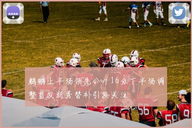 鹈鹕上半场领先公牛16分下半场调整首发新秀替补引发关注
