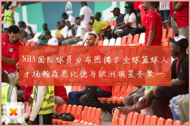 NBA国际球员分布图揭示全球篮球人才杨瀚森恩比德与欧洲明星齐聚一堂