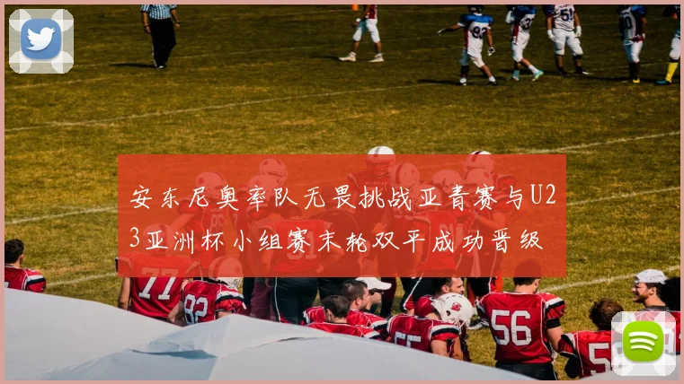 安东尼奥率队无畏挑战亚青赛与U23亚洲杯小组赛末轮双平成功晋级