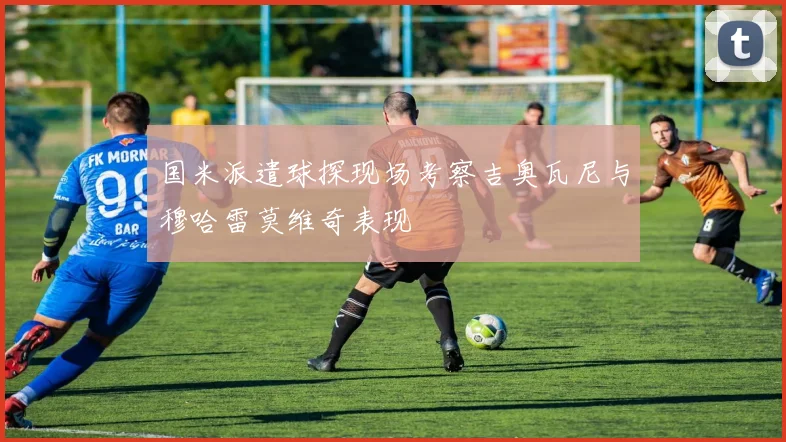 国米派遣球探现场考察吉奥瓦尼与穆哈雷莫维奇表现