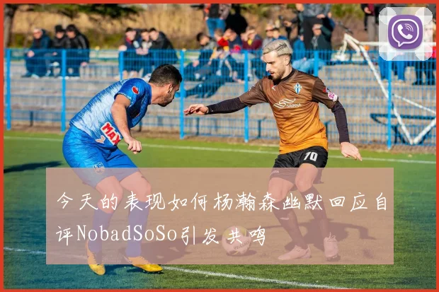 今天的表现如何杨瀚森幽默回应自评NobadSoSo引发共鸣