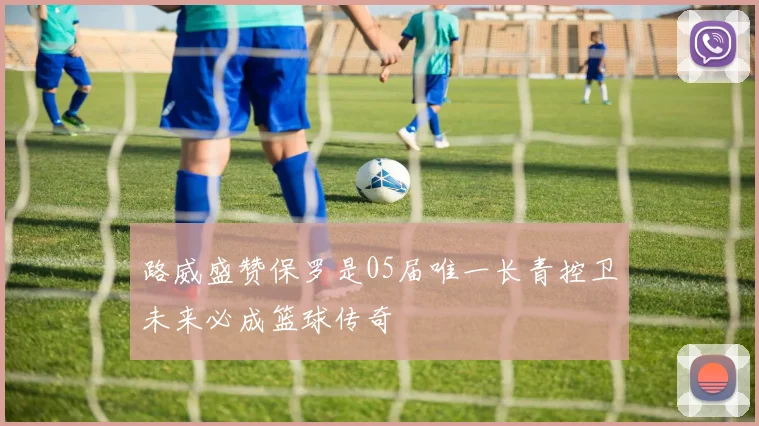 路威盛赞保罗是05届唯一长青控卫未来必成篮球传奇
