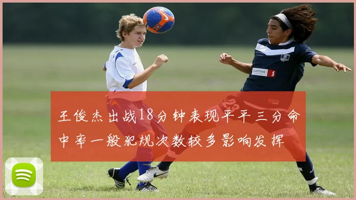 王俊杰出战18分钟表现平平三分命中率一般犯规次数较多影响发挥