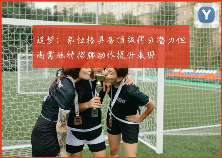 追梦：弗拉格具备顶级得分潜力但尚需独特招牌动作提升表现