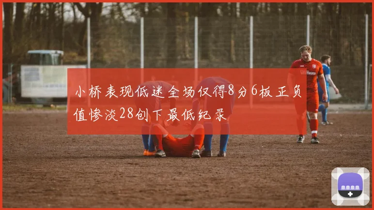 小桥表现低迷全场仅得8分6板正负值惨淡28创下最低纪录