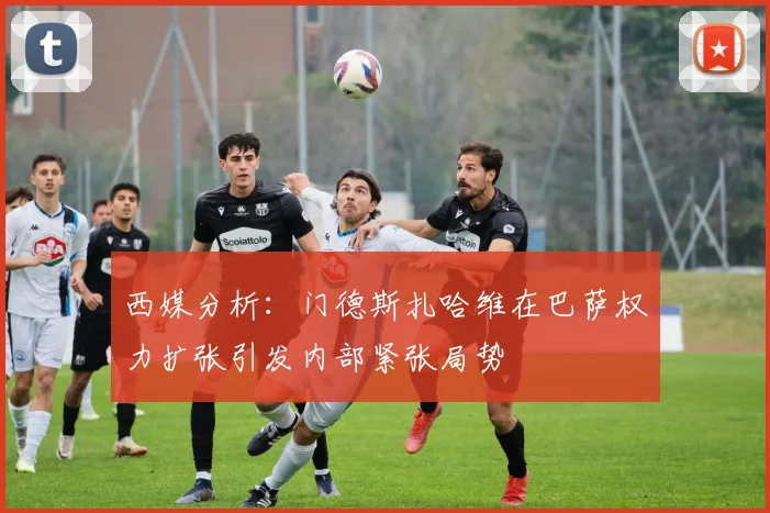 西媒分析：门德斯扎哈维在巴萨权力扩张引发内部紧张局势