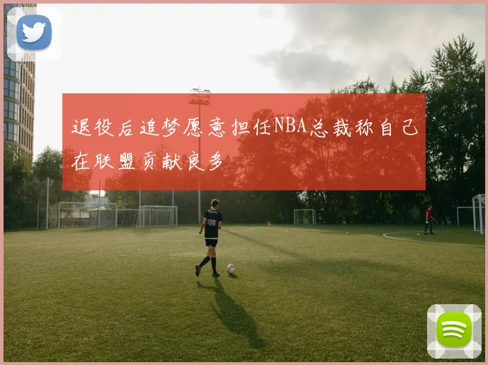退役后追梦愿意担任NBA总裁称自己在联盟贡献良多