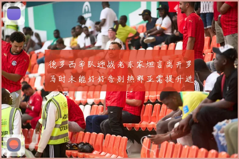 德罗西率队迎战老东家坦言离开罗马时未能好好告别热那亚需提升进攻强度