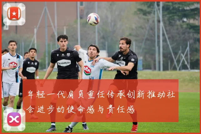 年轻一代肩负重任传承创新推动社会进步的使命感与责任感