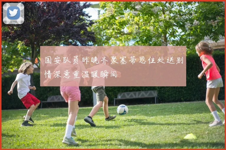 国安队员昨晚齐聚塞蒂恩住处送别情深意重温暖瞬间