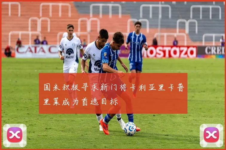 国米积极寻求新门将卡利亚里卡普里莱成为首选目标