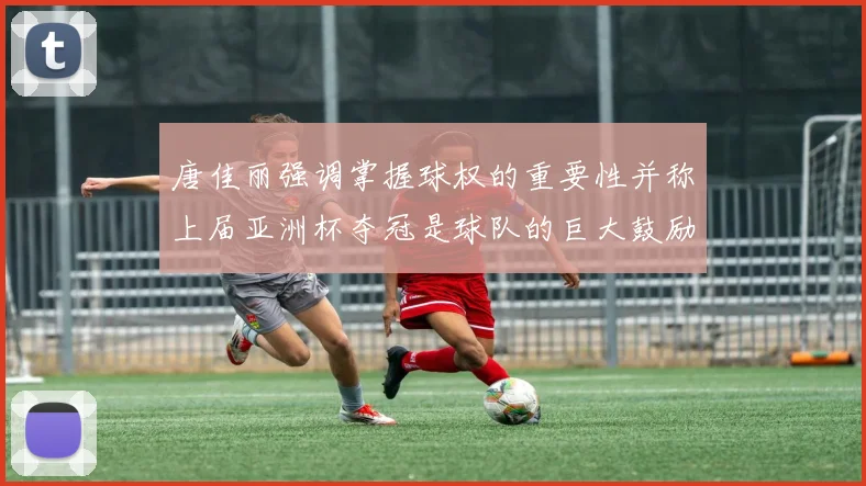 唐佳丽强调掌握球权的重要性并称上届亚洲杯夺冠是球队的巨大鼓励