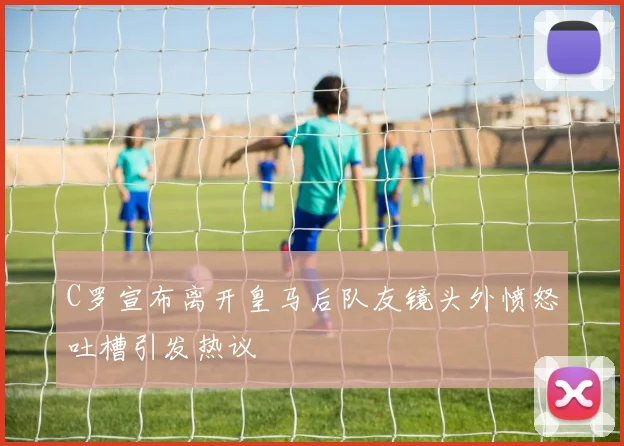 C罗宣布离开皇马后队友镜头外愤怒吐槽引发热议