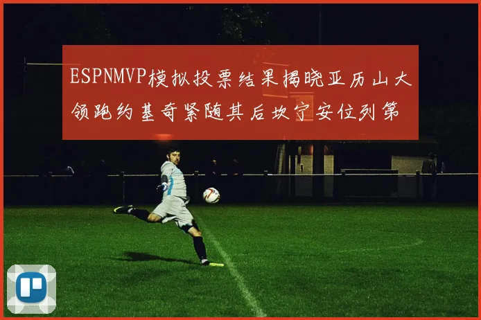 ESPNMVP模拟投票结果揭晓亚历山大领跑约基奇紧随其后坎宁安位列第三