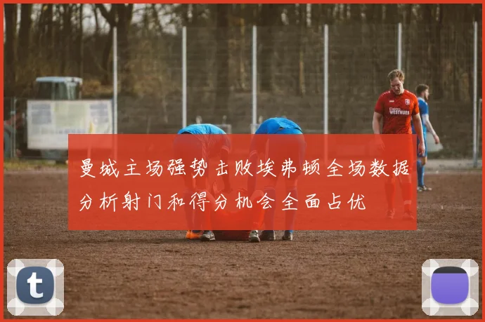 曼城主场强势击败埃弗顿全场数据分析射门和得分机会全面占优