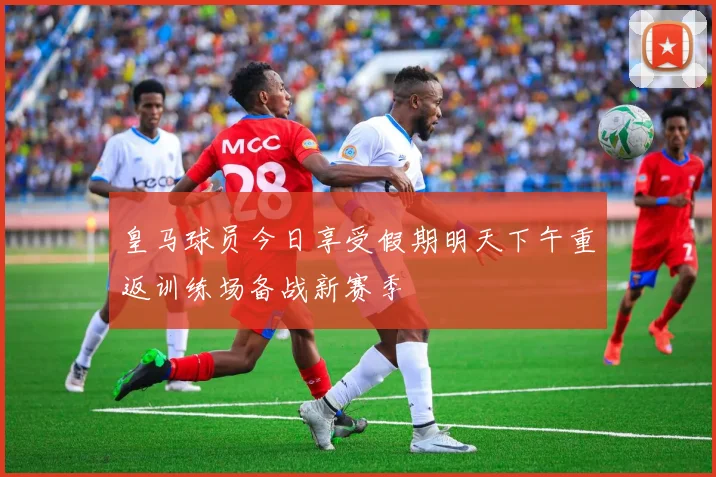 皇马球员今日享受假期明天下午重返训练场备战新赛季