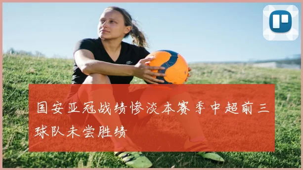 国安亚冠战绩惨淡本赛季中超前三球队未尝胜绩