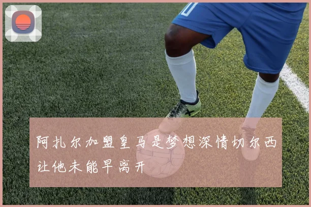阿扎尔加盟皇马是梦想深情切尔西让他未能早离开