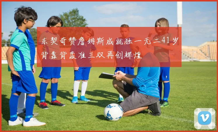 东契奇赞詹姆斯成就独一无二41岁背靠背轰准三双再创辉煌