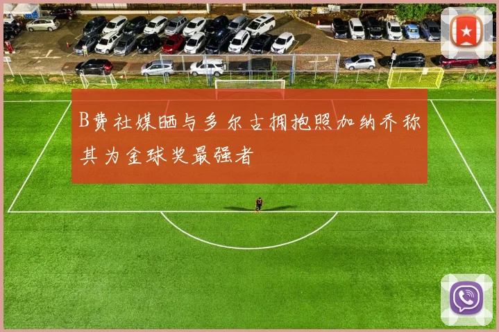 B费社媒晒与多尔古拥抱照加纳乔称其为金球奖最强者