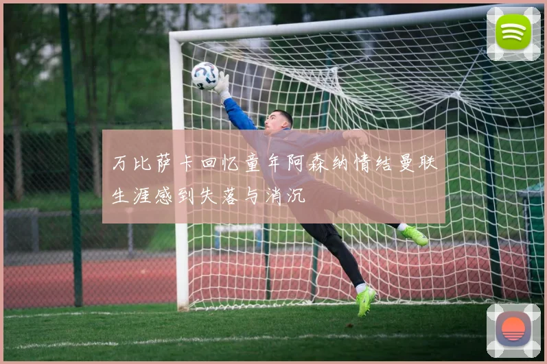 万比萨卡回忆童年阿森纳情结曼联生涯感到失落与消沉