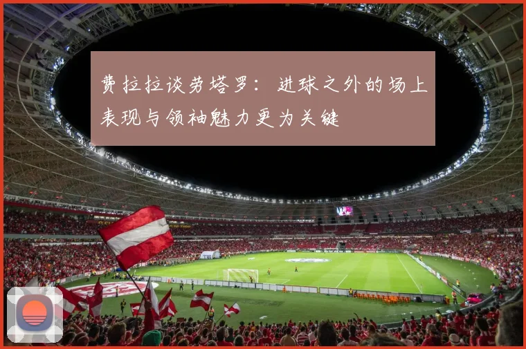 费拉拉谈劳塔罗：进球之外的场上表现与领袖魅力更为关键