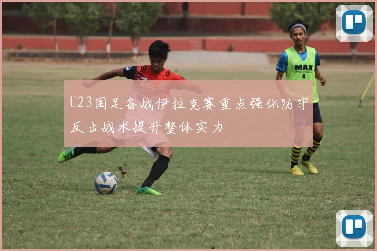 U23国足备战伊拉克赛重点强化防守反击战术提升整体实力