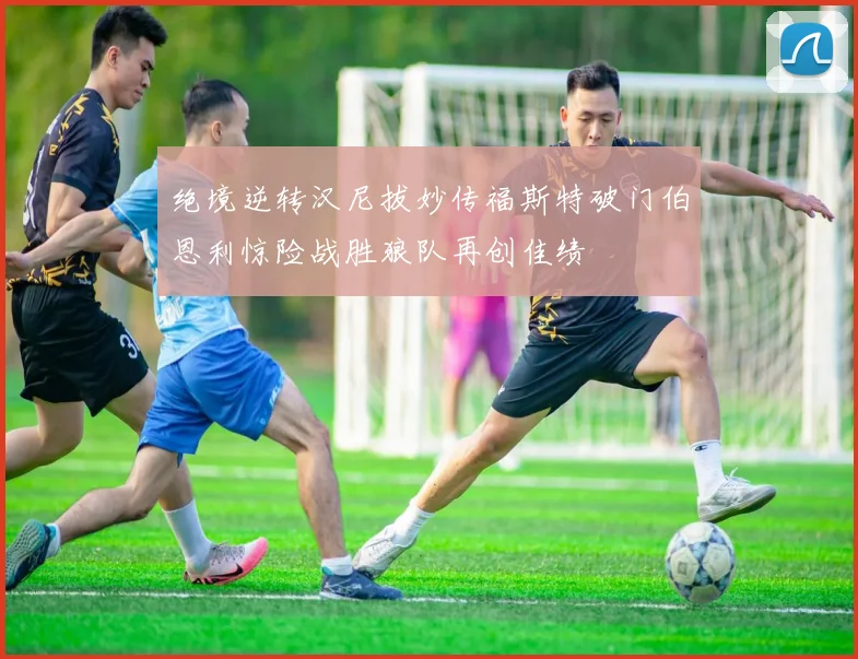 绝境逆转汉尼拔妙传福斯特破门伯恩利惊险战胜狼队再创佳绩
