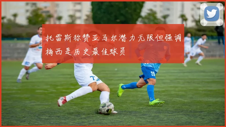 托雷斯称赞亚马尔潜力无限但强调梅西是历史最佳球员