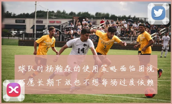 球队对杨瀚森的使用策略面临困境不愿长期下放也不想每场过度依赖
