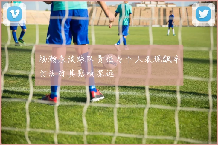 杨瀚森谈球队责任与个人表现飙车打法对其影响深远