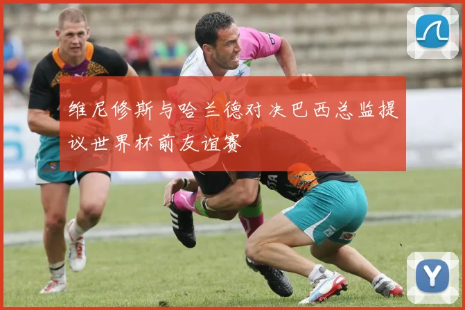 维尼修斯与哈兰德对决巴西总监提议世界杯前友谊赛