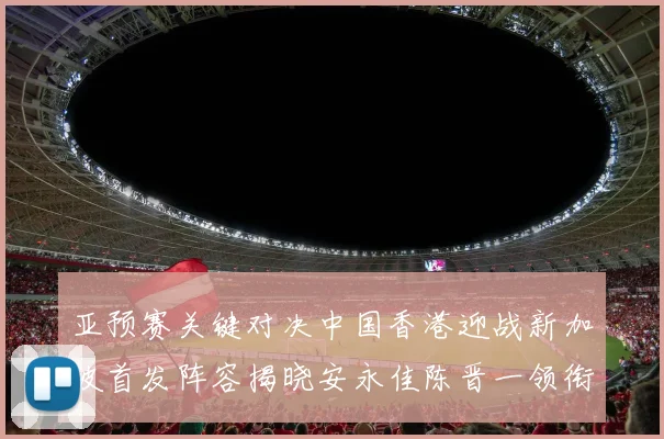 亚预赛关键对决中国香港迎战新加坡首发阵容揭晓安永佳陈晋一领衔出战