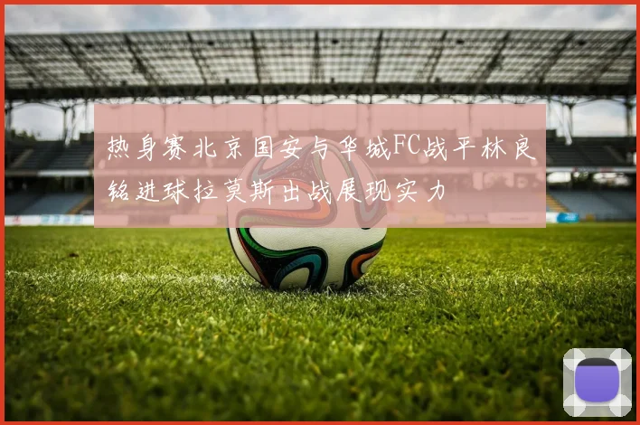 热身赛北京国安与华城FC战平林良铭进球拉莫斯出战展现实力