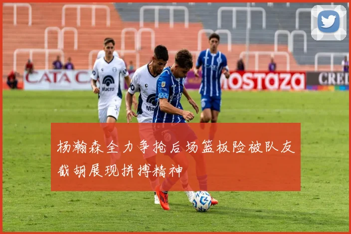杨瀚森全力争抢后场篮板险被队友截胡展现拼搏精神