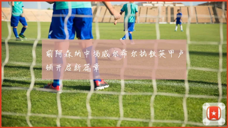 前阿森纳中场威尔希尔执教英甲卢顿开启新篇章