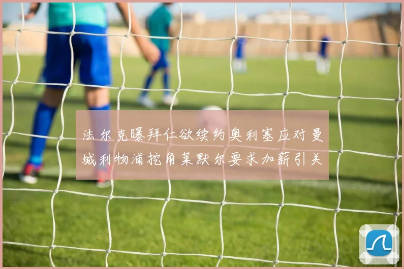 法尔克曝拜仁欲续约奥利塞应对曼城利物浦挖角莱默尔要求加薪引关注