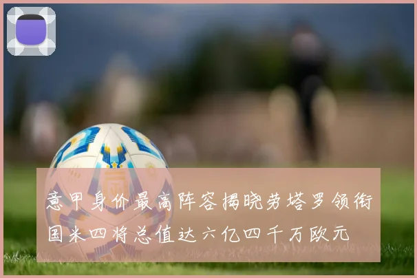 意甲身价最高阵容揭晓劳塔罗领衔国米四将总值达六亿四千万欧元