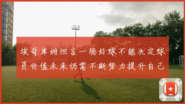 埃奇库姆坦言一场好球不能决定球员价值未来仍需不断努力提升自己