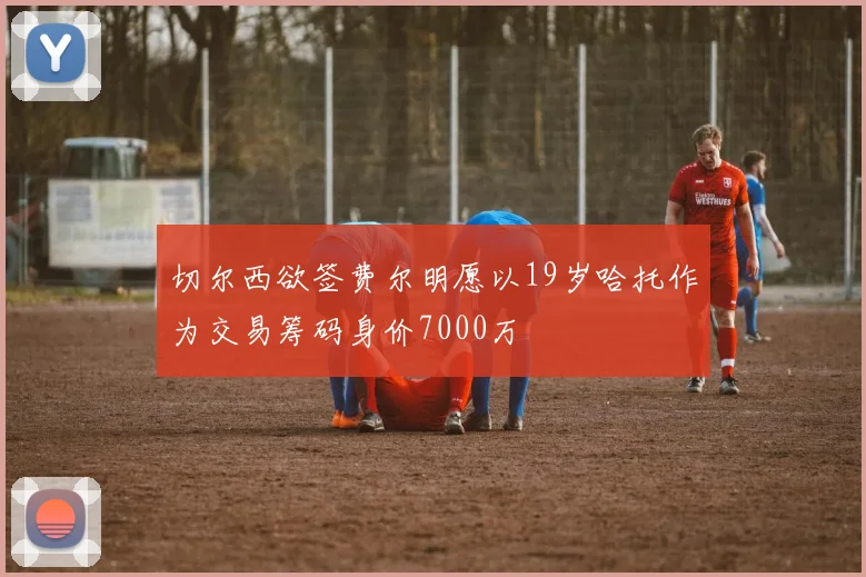 切尔西欲签费尔明愿以19岁哈托作为交易筹码身价7000万